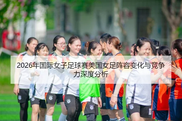 2026年国际女子足球赛美国女足阵容变化与竞争力深度分析