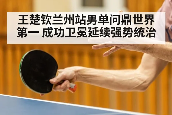 王楚钦兰州站男单问鼎世界第一 成功卫冕延续强势统治