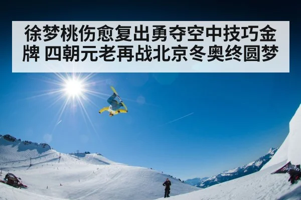 徐梦桃伤愈复出勇夺空中技巧金牌 四朝元老再战北京冬奥终圆梦
