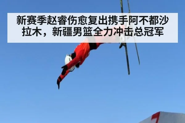 新赛季赵睿伤愈复出携手阿不都沙拉木,新疆男篮全力冲击总冠军