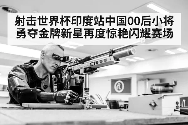 射击世界杯印度站中国00后小将勇夺金牌新星再度惊艳闪耀赛场